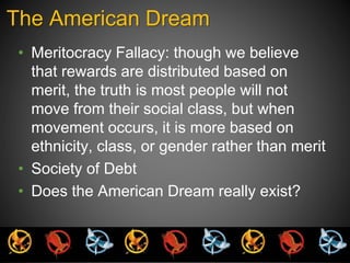 The American Dream 
• Meritocracy Fallacy: though we believe 
that rewards are distributed based on 
merit, the truth is most people will not 
move from their social class, but when 
movement occurs, it is more based on 
ethnicity, class, or gender rather than merit 
• Society of Debt 
• Does the American Dream really exist? 
