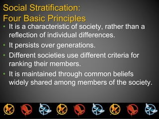 Social Stratification: 
Four Basic Principles 
• It is a characteristic of society, rather than a 
reflection of individual differences. 
• It persists over generations. 
• Different societies use different criteria for 
ranking their members. 
• It is maintained through common beliefs 
widely shared among members of the society. 
 