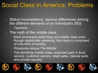 Social Class in America: Problems 
• Status Inconsistency: serious differences among 
the different elements of an individual’s SES 
• Teachers 
• The myth of the middle class 
• Most Americans belief they are middle class even 
though statistically speaking, this class is comprised 
of only 44% of society 
• Roseanne versus The Middle 
• The shrinking middle class: expected gain in food 
service, customer service, retail sales, clerical work, 
and private security 
 