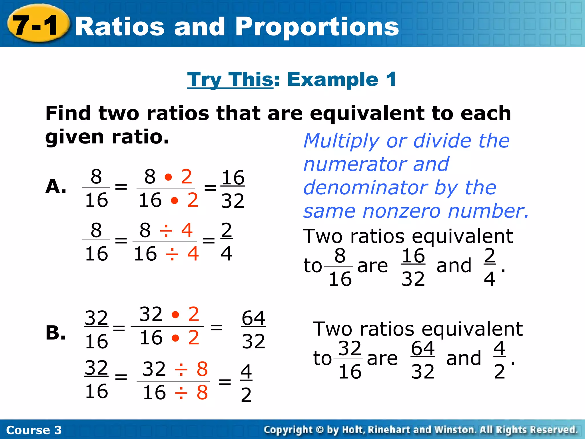 Try This : Example 1 Find two ratios that are equivalent to each given ratio. B. 16 32 2 4 64 32 4 2 A. Multiply or divide the numerator and denominator by the same nonzero number. Course 3 7-1 Ratios and Proportions = 8 16 = 8  • 2 16  • 2 = 8  ÷ 4 16  ÷ 4 8 16 = Two ratios equivalent to  are  and  .  8 16 16 32 2 4 Two ratios equivalent to  are  and  .  32 16 64 32 4 2 = 32  • 2 16  • 2 = 32  ÷ 8 16  ÷ 8 32 16 = 32 16 = 