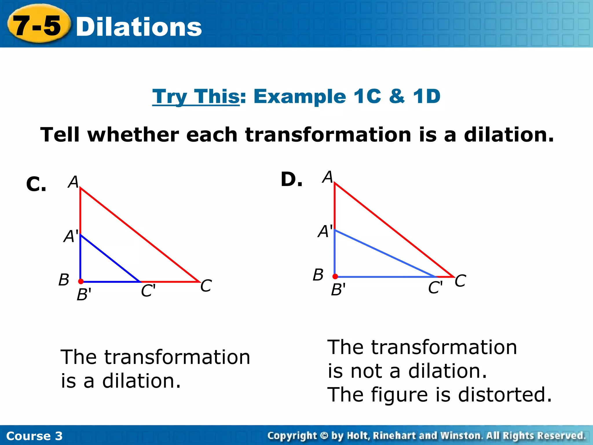 Tell whether each transformation is a dilation. C. The transformation  is a dilation. The transformation  is not a dilation.  The figure is distorted. Try This : Example 1C & 1D D. Course 3 7-5 Dilations A ' B ' C ' A B C A ' B ' C ' A B C 