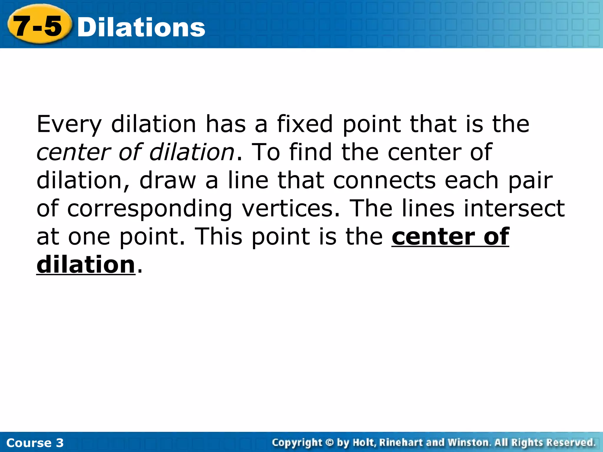 Insert Lesson Title Here Every dilation has a fixed point that is the  center of dilation . To find the center of dilation, draw a line that connects each pair of corresponding vertices. The lines intersect at one point. This point is the  center of dilation . Course 3 7-5 Dilations 