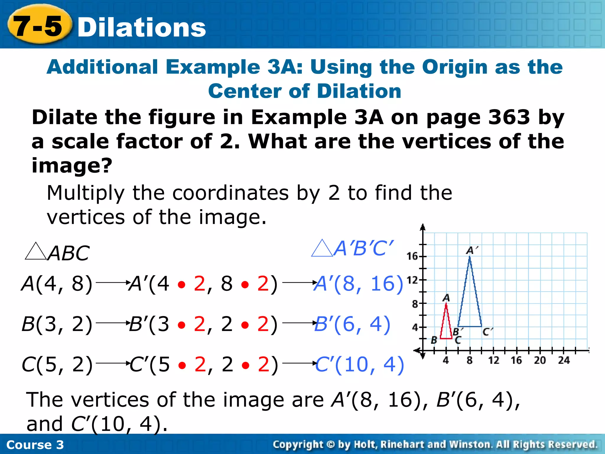 Insert Lesson Title Here Additional Example 3A: Using the Origin as the Center of Dilation Dilate the figure in Example 3A on page 363 by a scale factor of 2. What are the vertices of the image? Multiply the coordinates by 2 to find the vertices of the image. The vertices of the image are  A ’(8, 16),  B ’(6, 4), and  C ’(10, 4). Course 3 7-5 Dilations A (4, 8)  A ’(4    2 , 8    2 )  A ’(8, 16)   B (3, 2)  B ’(3    2 , 2    2 )  B ’(6, 4)   C (5, 2)  C ’(5    2 , 2    2 )  C ’(10, 4)   ABC A’B’C’ 