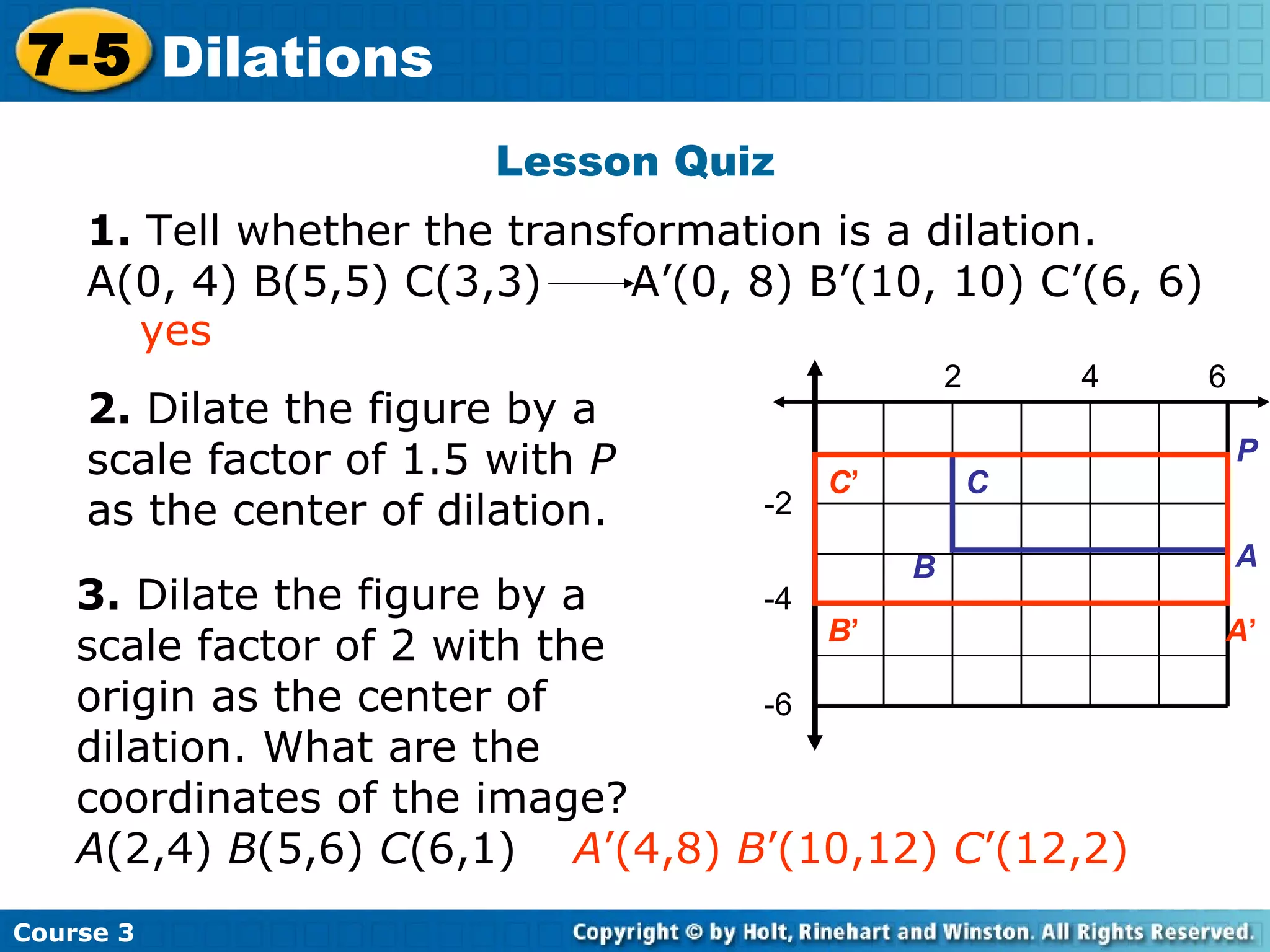 Lesson Quiz Insert Lesson Title Here 2 4 6 -2 -4 -6 2.  Dilate the figure by a scale factor of 1.5 with  P  as the center of dilation. 3.  Dilate the figure by a scale factor of 2 with the origin as the center of dilation. What are the coordinates of the image?  A (2,4)  B (5,6)  C (6,1)  A ’(4,8)  B ’(10,12)  C ’(12,2) yes Course 3 7-5 Dilations 1.  Tell whether the transformation is a dilation.  A(0, 4) B(5,5) C(3,3)  A’(0, 8) B’(10, 10) C’(6, 6) P A B C C ’ B ’ A ’ 