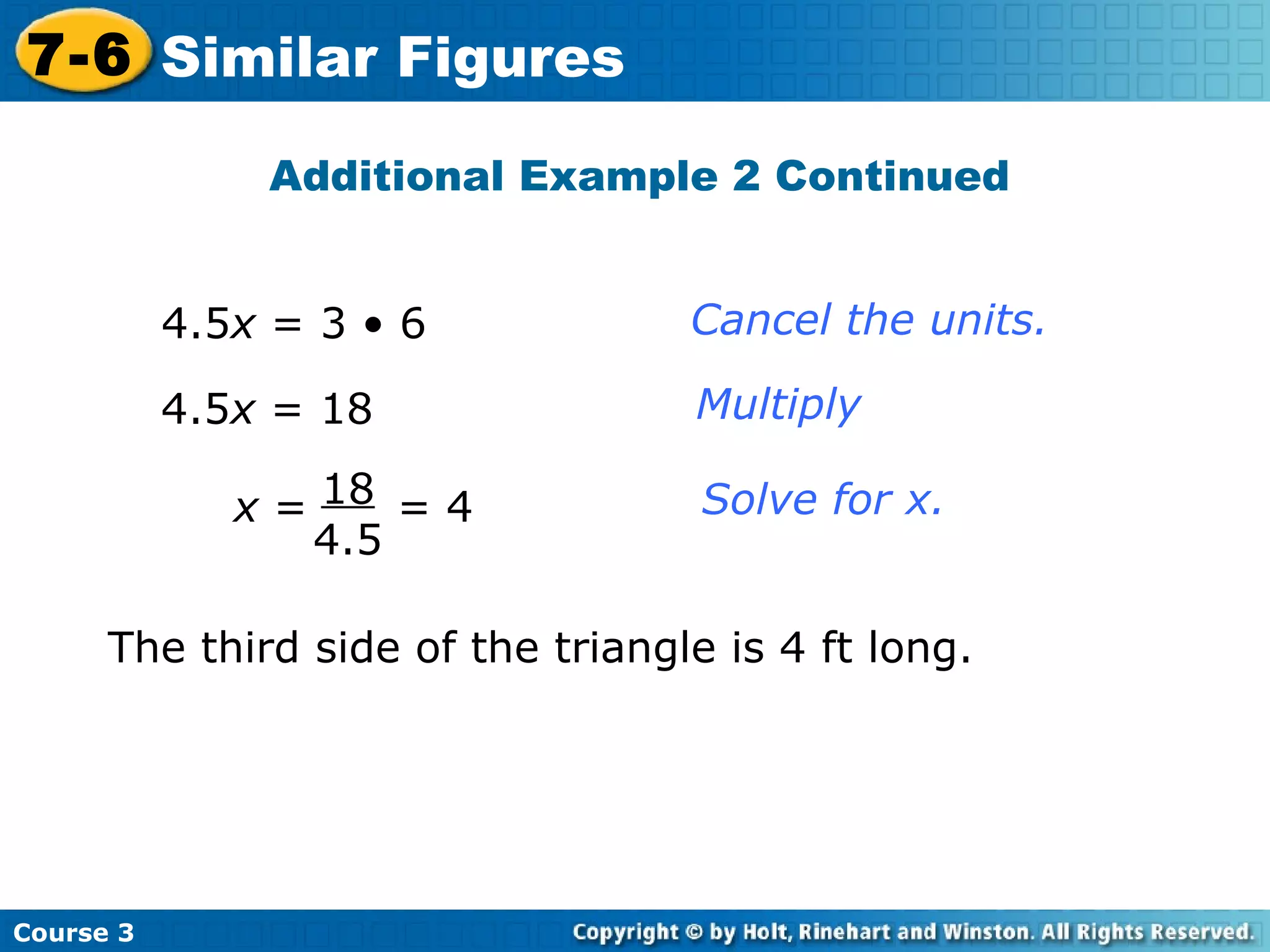4.5 x  = 3 • 6 4.5 x  = 18 Cancel the units. Multiply Solve for x. Additional Example 2 Continued The third side of the triangle is 4 ft long. Course 3 7-6 Similar Figures x  =  = 4 18 4.5 