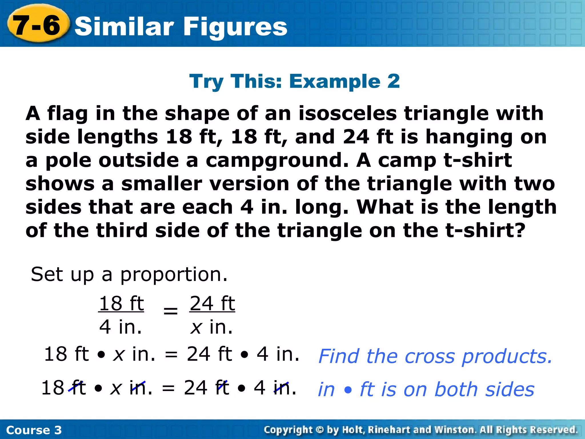 Try This: Example 2 Set up a proportion. 18 ft •  x  in. = 24 ft • 4 in. Find the cross products. A flag in the shape of an isosceles triangle with side lengths 18 ft, 18 ft, and 24 ft is hanging on a pole outside a campground. A camp t-shirt shows a smaller version of the triangle with two sides that are each 4 in. long. What is the length of the third side of the triangle on the t-shirt? Course 3 7-6 Similar Figures 24 ft x  in. 18 ft 4 in. = 18 ft •  x  in. = 24 ft • 4 in. in • ft is on both sides 