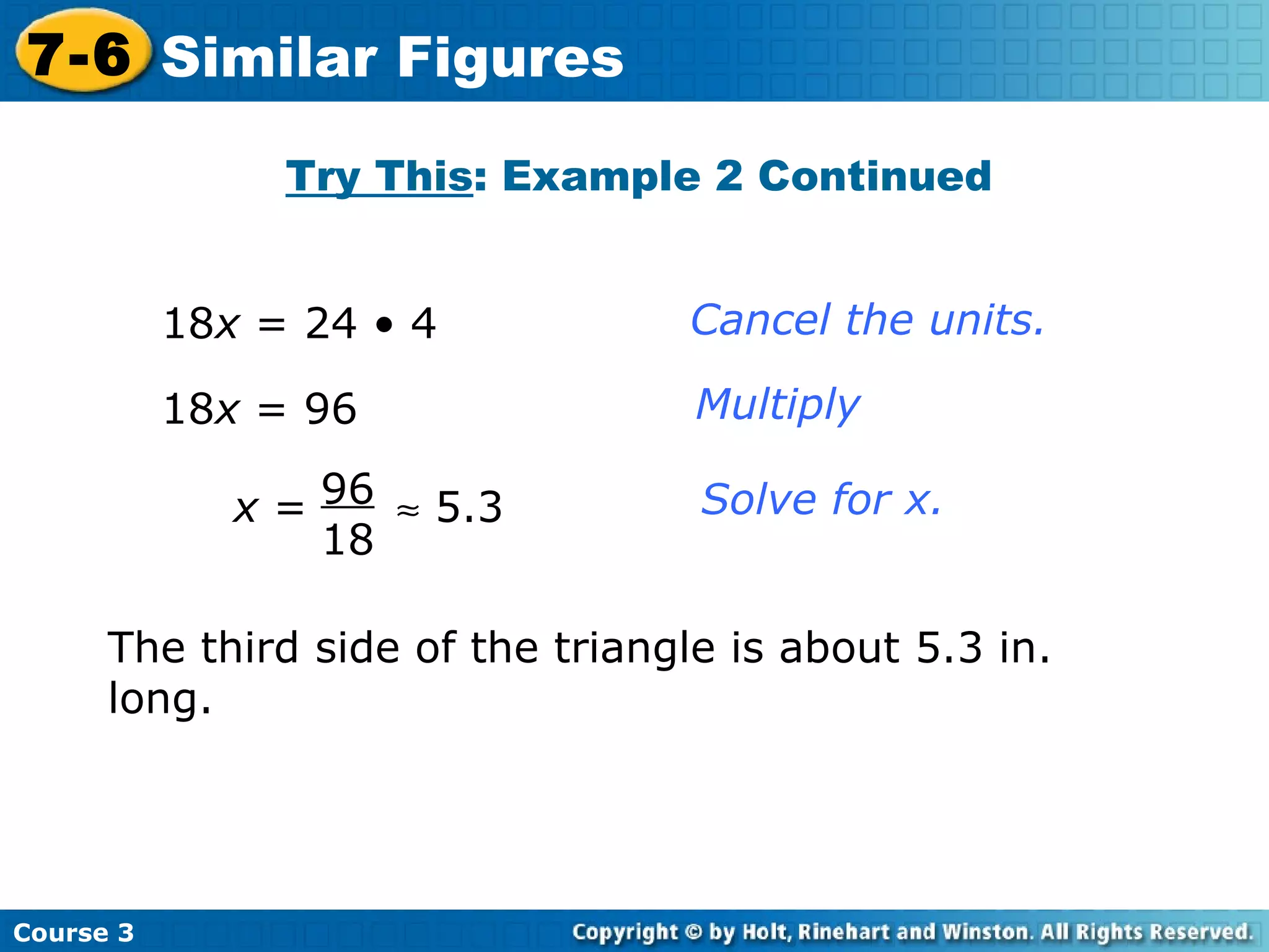 18 x  = 24 • 4 18 x  = 96 Cancel the units. Multiply Solve for x. Try This : Example 2 Continued The third side of the triangle is about 5.3 in. long. Course 3 7-6 Similar Figures x  =    5.3 96 18 
