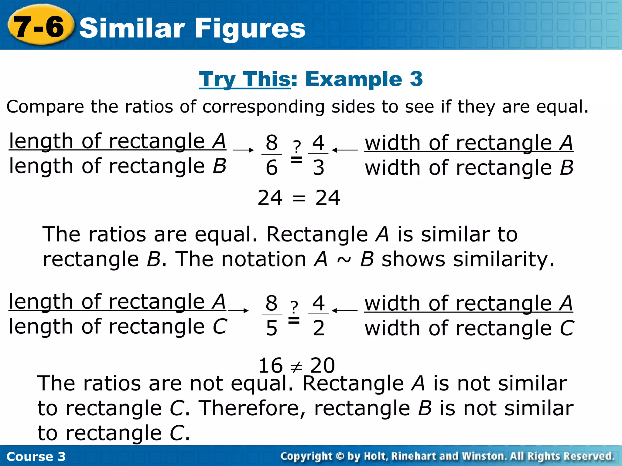Try This : Example 3 16    20 The ratios are equal. Rectangle  A  is similar to rectangle  B . The notation  A  ~  B  shows similarity. The ratios are not equal. Rectangle  A  is not similar to rectangle  C . Therefore, rectangle  B  is not similar to rectangle  C .  24 = 24 Compare the ratios of corresponding sides to see if they are equal. Course 3 7-6 Similar Figures length of rectangle  A length of rectangle  B width of rectangle  A width of rectangle  B 8 6 4 3 ? = length of rectangle  A length of rectangle  C width of rectangle  A width of rectangle  C 8 5 4 2 ? = 