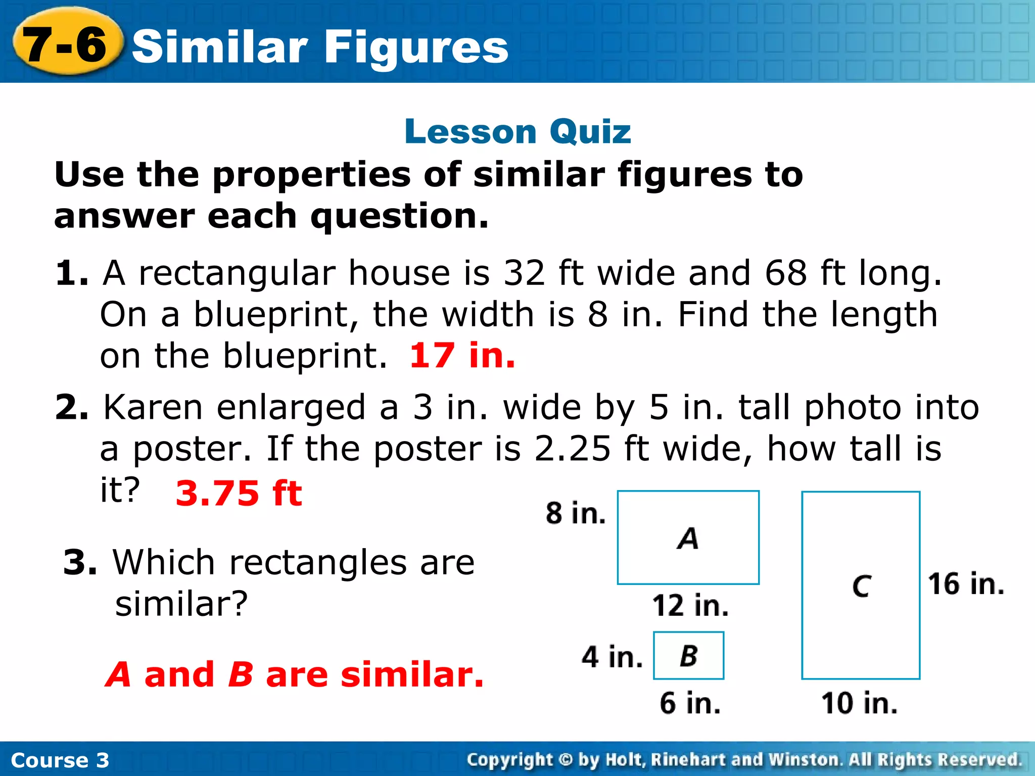 Lesson Quiz Use the properties of similar figures to answer each question. 1.  A rectangular house is 32 ft wide and 68 ft long.  On a blueprint, the width is 8 in. Find the length on the blueprint. 2.  Karen enlarged a 3 in. wide by 5 in. tall photo into a poster. If the poster is 2.25 ft wide, how tall is it? 3.  Which rectangles are similar? 17 in. 3.75 ft A  and  B  are similar. Course 3 7-6 Similar Figures 