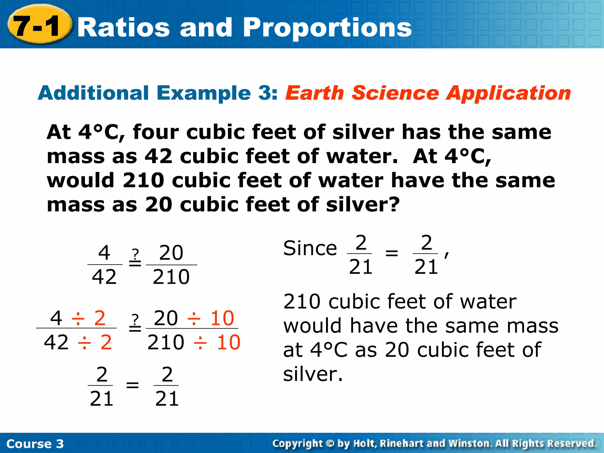 Additional Example 3:  Earth Science Application At 4°C, four cubic feet of silver has the same mass as 42 cubic feet of water.  At 4°C, would 210 cubic feet of water have the same mass as 20 cubic feet of silver? Course 3 7-1 Ratios and Proportions 4  ÷ 2 42  ÷ 2 ? = 20  ÷ 10 210  ÷ 10 2 21 = 2 21 4 42 ? = 20 210 Since  , 210 cubic feet of water would have the same mass at 4°C as 20 cubic feet of silver. 2 21 = 2 21 