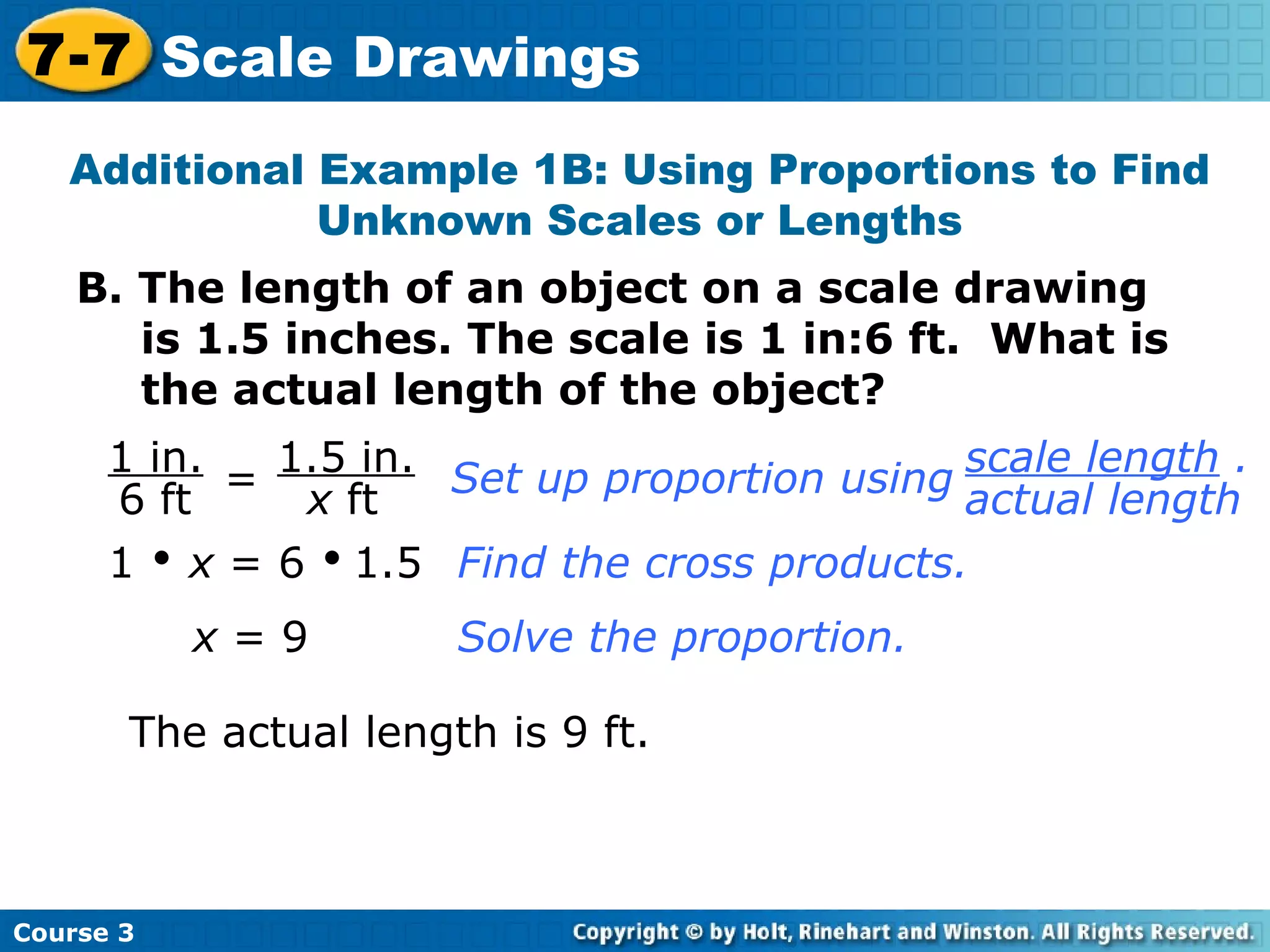 B. The length of an object on a scale drawing is 1.5 inches. The scale is 1 in:6 ft.  What is the actual length of the object? Additional Example 1B: Using Proportions to Find Unknown Scales or Lengths = 1     x  = 6     1.5 Find the cross products. x  = 9 Solve the proportion. The actual length is 9 ft. Course 3 7-7 Scale Drawings 1 in. 6 ft 1.5 in. x  ft Set up proportion using scale length  . actual length 