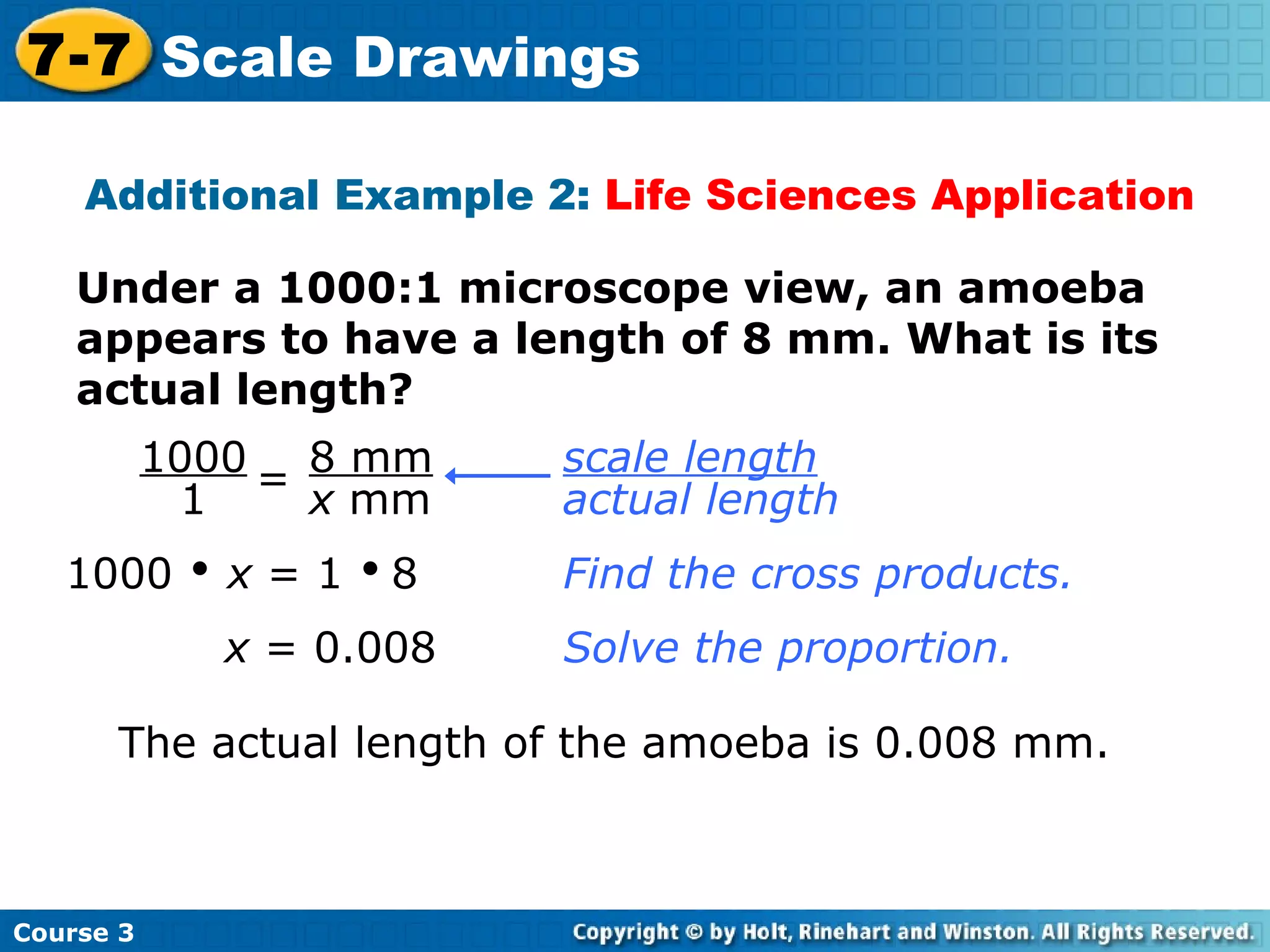 Under a 1000:1 microscope view, an amoeba appears to have a length of 8 mm. What is its actual length? Additional Example 2:  Life Sciences Application 1000     x  = 1     8 Find the cross products. x  = 0.008 The actual length of the amoeba is 0.008 mm. Solve the proportion. Course 3 7-7 Scale Drawings scale length   actual length 1000 1 = 8 mm x  mm 