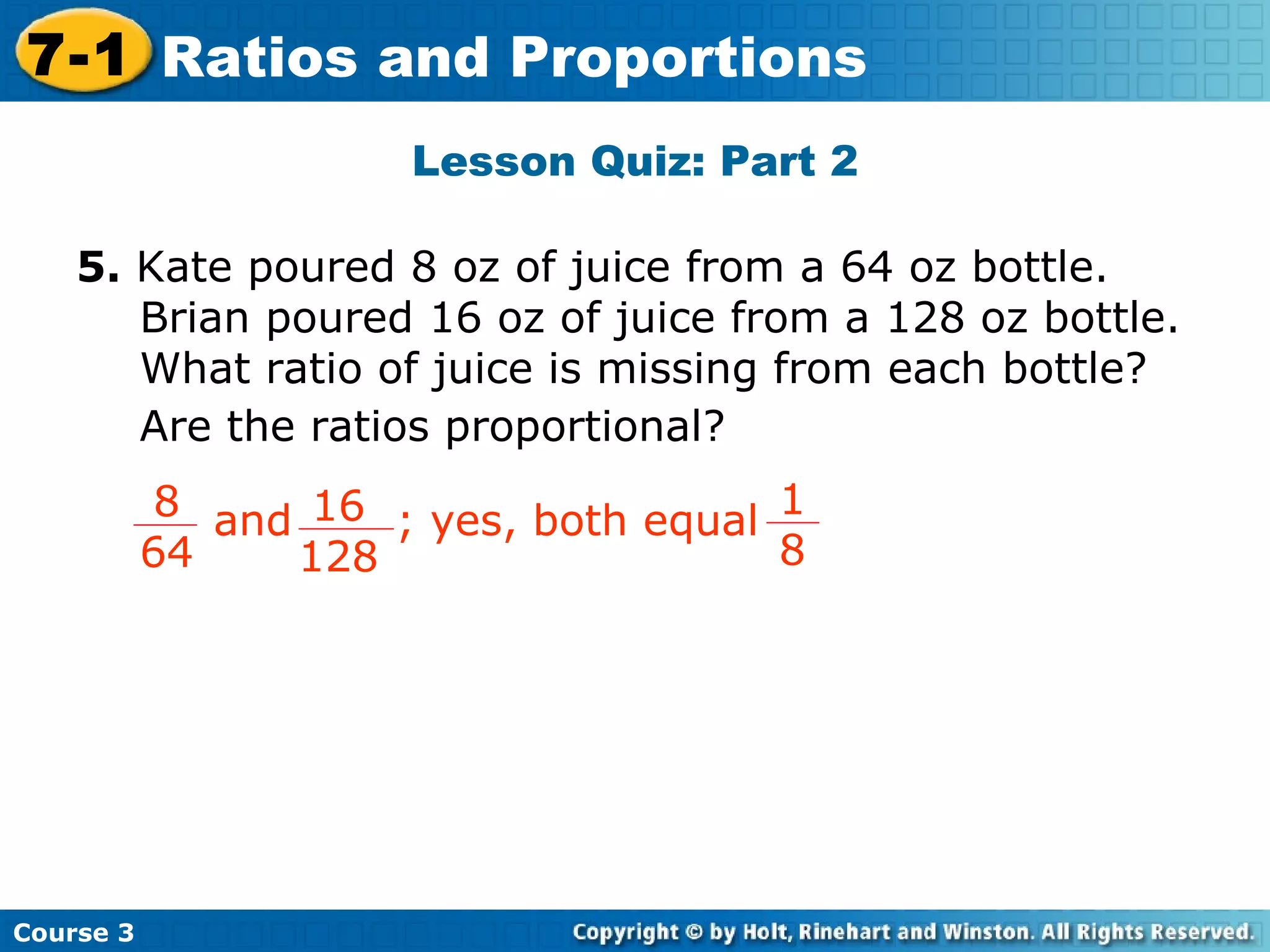 Lesson Quiz: Part 2 Insert Lesson Title Here 5.  Kate poured 8 oz of juice from a 64 oz bottle.  Brian poured 16 oz of juice from a 128 oz bottle.  What ratio of juice is missing from each bottle?  Are the ratios proportional? Course 3 7-1 Ratios and Proportions 8 64 16 128 and  ; yes, both equal  1 8 