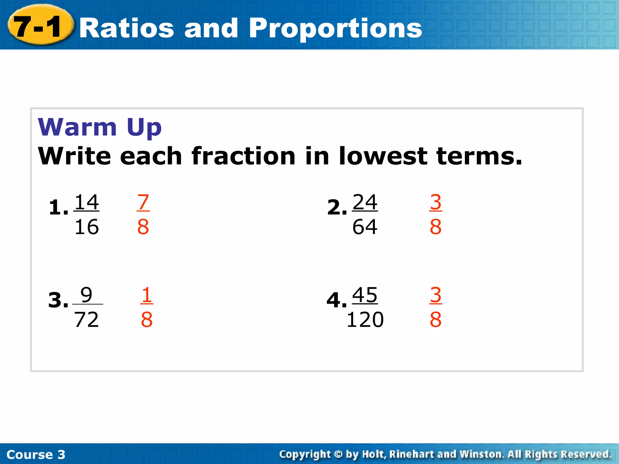 Warm Up Write each fraction in lowest terms. 7 8 3 8 1 8 3 8 Course 3 7-1 Ratios and Proportions 14 16 1. 9 72 3. 24 64 2. 45 120 4. 