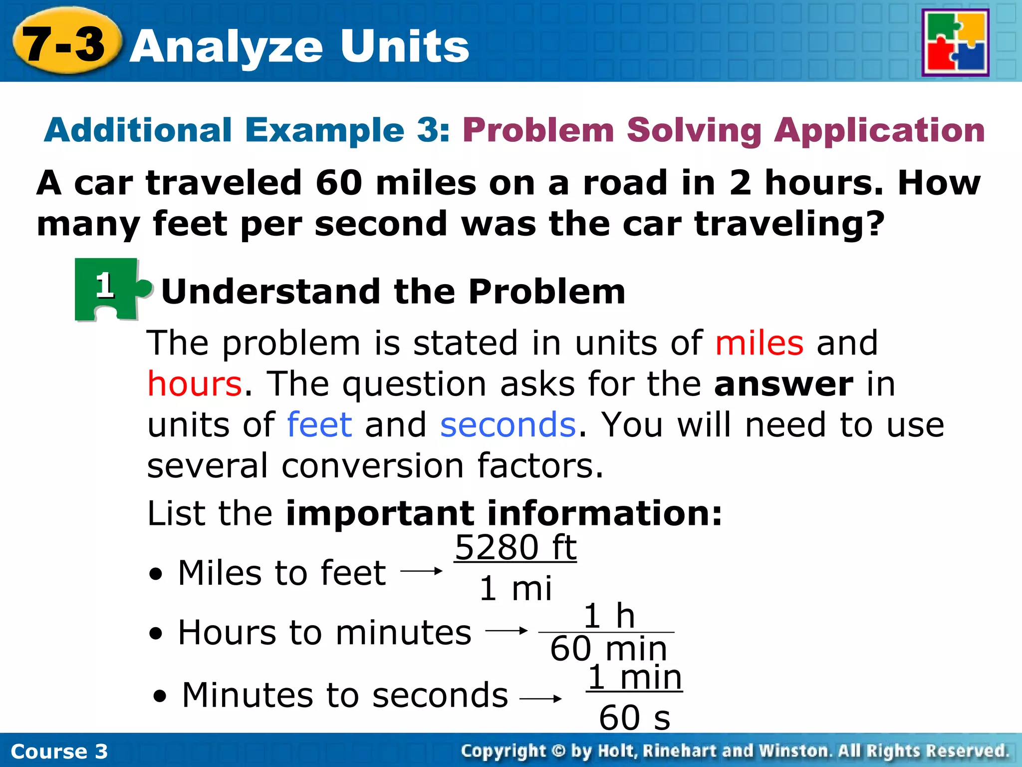 Additional Example 3:  Problem Solving Application A car traveled 60 miles on a road in 2 hours. How many feet per second was the car traveling? The problem is stated in units of  miles  and  hours . The question asks for the  answer  in units of  feet  and  seconds . You will need to use several conversion factors. List the  important information: •  Miles to feet 5280 ft 1 mi •  Hours to minutes •  Minutes to seconds 1 min 60 s 1 Understand the Problem Course 3 7-3 Analyze Units 1 h 60 min 