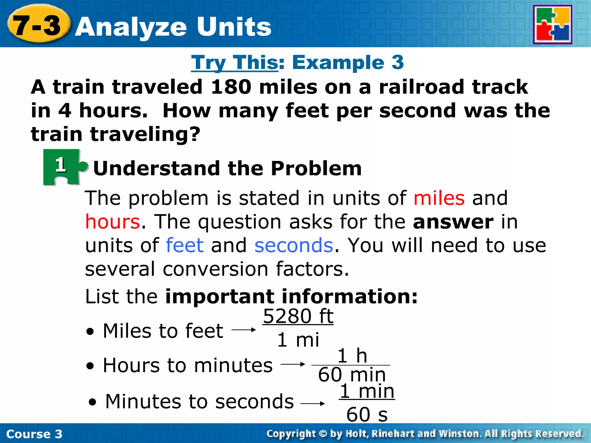 Try This : Example 3 A train traveled 180 miles on a railroad track in 4 hours.  How many feet per second was the train traveling? The problem is stated in units of  miles  and  hours . The question asks for the  answer  in units of  feet  and  seconds . You will need to use several conversion factors. List the  important information: •  Miles to feet 5280 ft 1 mi •  Hours to minutes •  Minutes to seconds 1 min 60 s 1 Understand the Problem Course 3 7-3 Analyze Units 1 h 60 min 