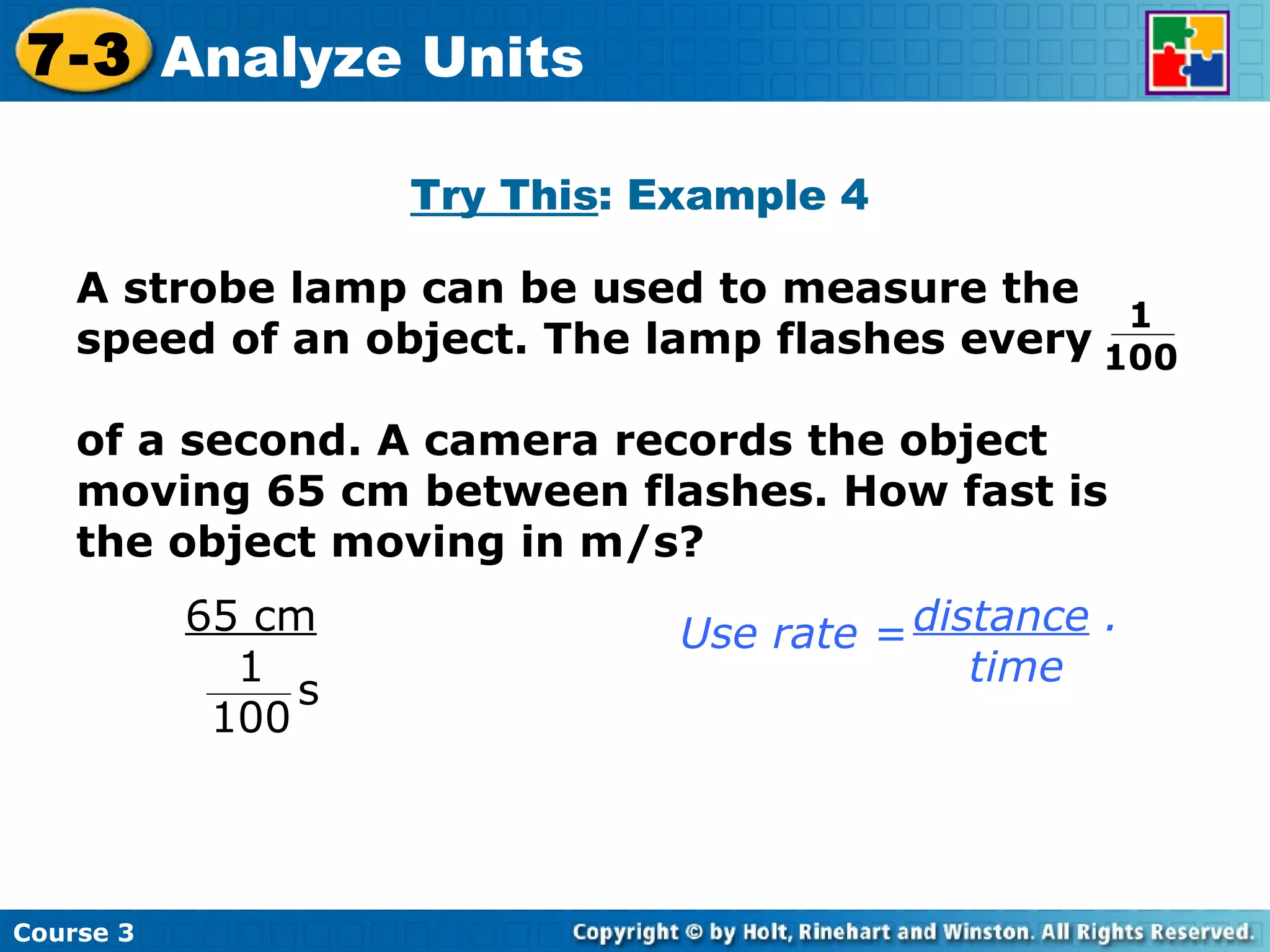 Try This : Example 4 Course 3 7-3 Analyze Units A strobe lamp can be used to measure the speed of an object. The lamp flashes every  of a second. A camera records the object moving 65 cm between flashes. How fast is the object moving in m/s? 1  100 distance  . time Use rate = 65 cm 1 100 s 