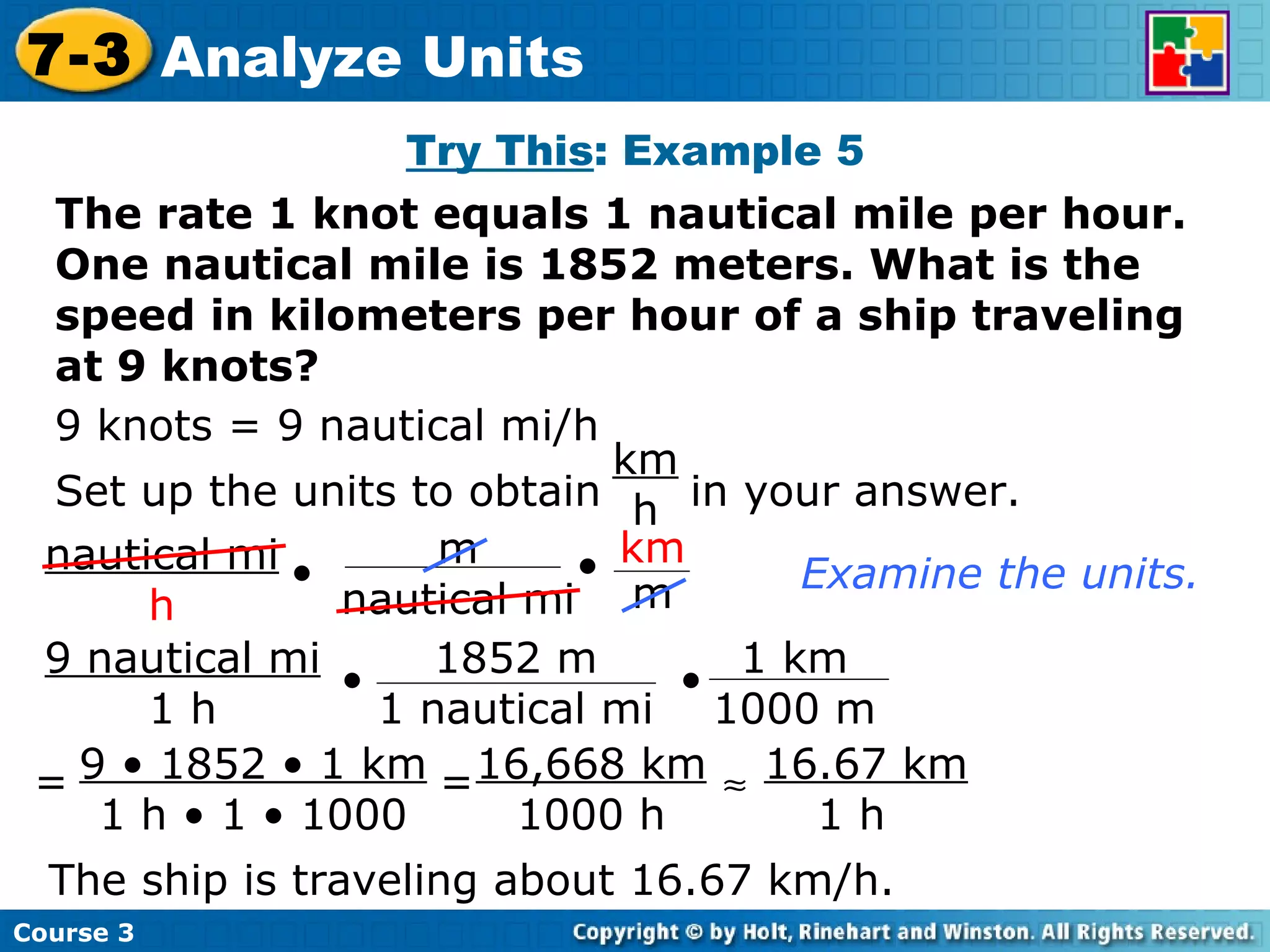 Try This : Example 5 The rate 1 knot equals 1 nautical mile per hour. One nautical mile is 1852 meters. What is the speed in kilometers per hour of a ship traveling at 9 knots? 9 knots = 9 nautical mi/h Examine the units. The ship is traveling about 16.67 km/h. Course 3 7-3 Analyze Units Set up the units to obtain  in your answer. km h 9 • 1852 • 1 km 1 h • 1 • 1000 = = 16,668 km 1000 h  16.67 km 1 h nautical mi h • m nautical mi • km m 9 nautical mi 1 h • • 1852 m 1 nautical mi 1 km 1000 m 