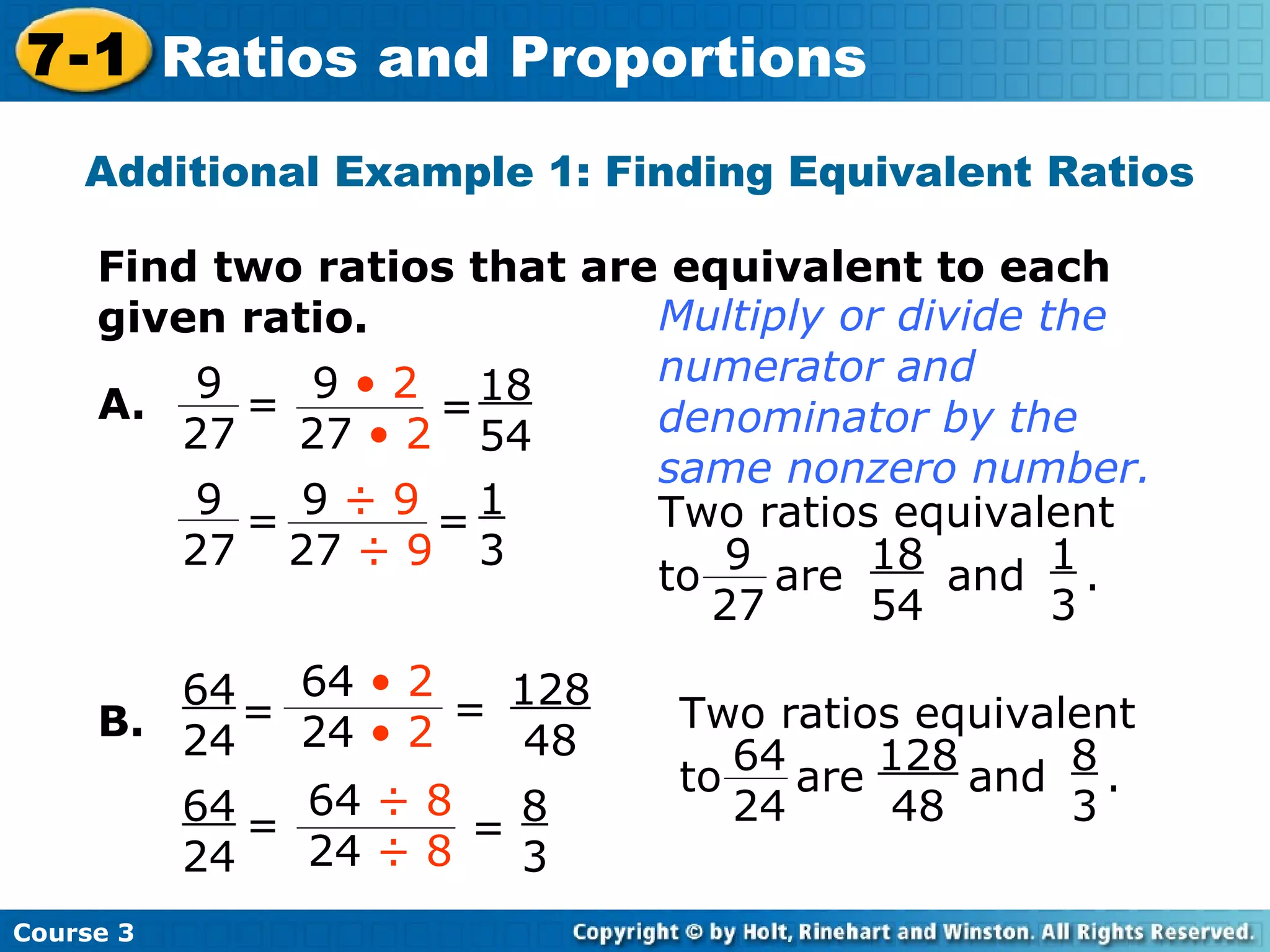 Additional Example 1: Finding Equivalent Ratios Find two ratios that are equivalent to each given ratio. B. 18 54 1 3 128 48 8 3 A. Multiply or divide the numerator and denominator by the same nonzero number. Course 3 7-1 Ratios and Proportions = 9 27 = 9  • 2 27  • 2 = 9  ÷ 9 27  ÷ 9 9 27 = Two ratios equivalent to  are  and  .  9 27 18 54 1 3 Two ratios equivalent to  are  and  .  64 24 128 48 8 3 = 64  • 2 24  • 2 = 64  ÷ 8 24  ÷ 8 64 24 = 64 24 = 