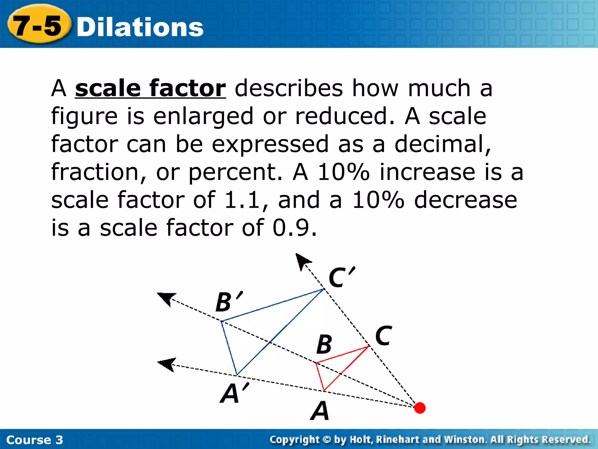 A  scale factor  describes how much a figure is enlarged or reduced. A scale factor can be expressed as a decimal, fraction, or percent. A 10% increase is a scale factor of 1.1, and a 10% decrease is a scale factor of 0.9. Course 3 7-5 Dilations 