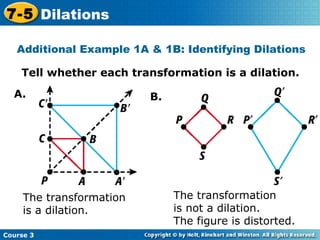 Tell whether each transformation is a dilation. Insert Lesson Title Here The transformation  is a dilation. The transformation  is not a dilation.  The figure is distorted. Additional Example 1A & 1B: Identifying Dilations A. B. Course 3 7-5 Dilations 