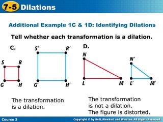 Tell whether each transformation is a dilation. Insert Lesson Title Here The transformation  is a dilation. The transformation  is not a dilation.  The figure is distorted. Additional Example 1C & 1D: Identifying Dilations C. D. Course 3 7-5 Dilations 