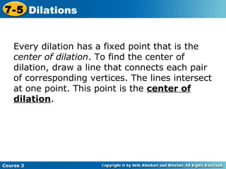 Insert Lesson Title Here Every dilation has a fixed point that is the  center of dilation . To find the center of dilation, draw a line that connects each pair of corresponding vertices. The lines intersect at one point. This point is the  center of dilation . Course 3 7-5 Dilations 