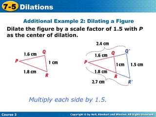 Dilate the figure by a scale factor of 1.5 with  P  as the center of dilation. Insert Lesson Title Here Additional Example 2: Dilating a Figure Multiply each side by 1.5. Course 3 7-5 Dilations 