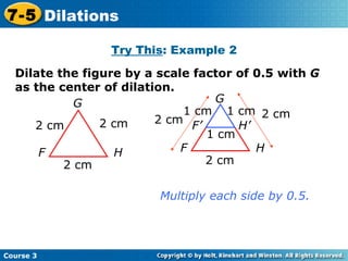 Insert Lesson Title Here Dilate the figure by a scale factor of 0.5 with  G  as the center of dilation. G F H 2 cm 2 cm 2 cm Multiply each side by 0.5. Try This : Example 2 Course 3 7-5 Dilations G F H 2 cm 2 cm 2 cm F’ H’ 1 cm 1 cm 1 cm 