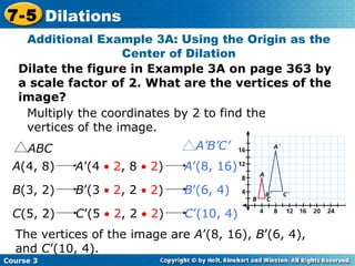 Insert Lesson Title Here Additional Example 3A: Using the Origin as the Center of Dilation Dilate the figure in Example 3A on page 363 by a scale factor of 2. What are the vertices of the image? Multiply the coordinates by 2 to find the vertices of the image. The vertices of the image are  A ’(8, 16),  B ’(6, 4), and  C ’(10, 4). Course 3 7-5 Dilations A (4, 8)  A ’(4    2 , 8    2 )  A ’(8, 16)   B (3, 2)  B ’(3    2 , 2    2 )  B ’(6, 4)   C (5, 2)  C ’(5    2 , 2    2 )  C ’(10, 4)   ABC A’B’C’ 