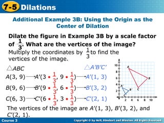 Insert Lesson Title Here Additional Example 3B: Using the Origin as the Center of Dilation The vertices of the image are  A ’(1, 3),  B ’(3, 2), and  C ’(2, 1). Course 3 7-5 Dilations Dilate the figure in Example 3B by a scale factor of  . What are the vertices of the image? 1 3 ABC A’B’C’ A (3, 9)  A ’(3     , 9     )  A ’(1, 3)   1  3 1  3 B (9, 6)  B ’(9     , 6     )  B ’(3, 2)   1  3 1  3 C (6, 3)  C ’(6     , 3     )  C ’(2, 1)   1  3 1  3 Multiply the coordinates by  to find the vertices of the image. 1  3 