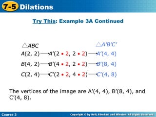 Insert Lesson Title Here Try This : Example 3A Continued The vertices of the image are A’(4, 4), B’(8, 4), and C’(4, 8). Course 3 7-5 Dilations A (2, 2)  A ’(2    2 , 2    2 )  A ’(4, 4)   B (4, 2)  B ’(4    2 , 2    2 )  B ’(8, 4)   C (2, 4)  C ’(2    2 , 4    2 )  C ’(4, 8)   ABC A’B’C’ 