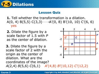 Lesson Quiz Insert Lesson Title Here 2 4 6 -2 -4 -6 2.  Dilate the figure by a scale factor of 1.5 with  P  as the center of dilation. 3.  Dilate the figure by a scale factor of 2 with the origin as the center of dilation. What are the coordinates of the image?  A (2,4)  B (5,6)  C (6,1)  A ’(4,8)  B ’(10,12)  C ’(12,2) yes Course 3 7-5 Dilations 1.  Tell whether the transformation is a dilation.  A(0, 4) B(5,5) C(3,3)  A’(0, 8) B’(10, 10) C’(6, 6) P A B C C ’ B ’ A ’ 