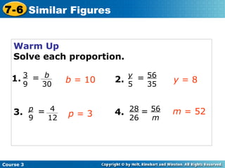 Warm Up Solve each proportion. 1. 2. 3. 4. b  = 10 y  = 8 p  = 3 m  = 52 Course 3 7-6 Similar Figures b 30 3 9 = 56 35 y 5 = 4 12 p 9 = 56 m 28 26 = 
