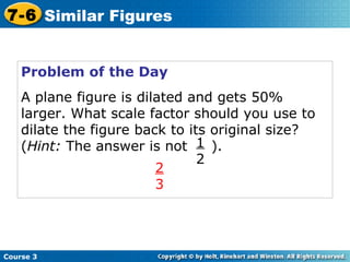 Problem of the Day A plane figure is dilated and gets 50% larger. What scale factor should you use to dilate the figure back to its original size? ( Hint:  The answer is not  ). 1 2 2 3 Course 3 7-6 Similar Figures 