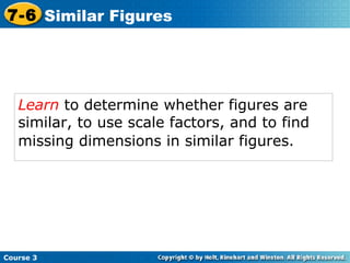 Learn  to determine whether figures are similar, to use scale factors, and to find missing dimensions in similar figures.   Course 3 7-6 Similar Figures 