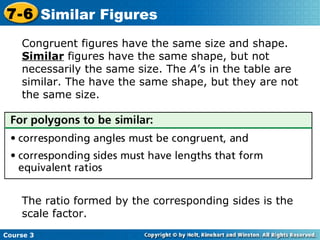 Congruent figures have the same size and shape.  Similar  figures have the same shape, but not necessarily the same size. The  A ’s in the table are similar. The have the same shape, but they are not the same size. The ratio formed by the corresponding sides is the scale factor. Course 3 7-6 Similar Figures 