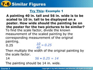Try This : Example 1 A painting 40 in. tall and 56 in. wide is to be scaled to 10 in. tall to be displayed on a poster. How wide should the painting be on the poster for the two pictures to be similar? To find the scale factor, divide the known measurement of the scaled painting by the corresponding measurement of the original painting. 0.25 Then multiply the width of the original painting by the scale factor. 14 56 • 0.25 = 14 The painting should be 14 in. wide. Course 3 7-6 Similar Figures 0.25 10 40 = 