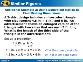 Additional Example 2: Using Equivalent Ratios to Find Missing Dimensions A T-shirt design includes an isosceles triangle with side lengths 4.5 in, 4.5 in., and 6 in.  An advertisement shows an enlarged version of the triangle with two sides that are each 3 ft. long.  What is the length of the third side of the triangle in the advertisement? Set up a proportion. 4.5 in. •  x  ft = 3 ft • 6 in. Find the cross products. Course 3 7-6 Similar Figures 6 in. x  ft 4.5 in. 3 ft = 4.5 in. •  x  ft = 3 ft • 6 in. in. • ft is on both sides 