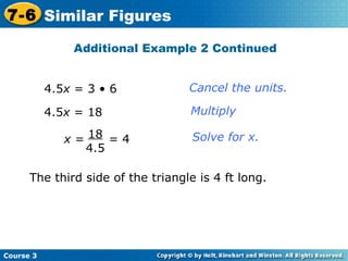 4.5 x  = 3 • 6 4.5 x  = 18 Cancel the units. Multiply Solve for x. Additional Example 2 Continued The third side of the triangle is 4 ft long. Course 3 7-6 Similar Figures x  =  = 4 18 4.5 