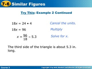 18 x  = 24 • 4 18 x  = 96 Cancel the units. Multiply Solve for x. Try This : Example 2 Continued The third side of the triangle is about 5.3 in. long. Course 3 7-6 Similar Figures x  =    5.3 96 18 
