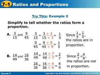 Try This : Example 2 Simplify to tell whether the ratios form a proportion. 1 5 1 5 2 7 4 9 Course 3 7-1 Ratios and Proportions 14 49 B. and 16 36 Since  , the ratios are in proportion. 1 5 = 1 5 = 3  ÷ 3 15  ÷ 3 3 15 = = 9  ÷ 9 45  ÷ 9 9 45 = = 14  ÷ 7 49  ÷ 7 14 49 = = 16  ÷ 4 36  ÷ 4 16 36 = Since  , the ratios are  not  in proportion. 2 7  4 9 3 15 A. and 9 45 