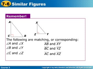 The following are matching, or corresponding:  A  and   X Remember! A C B Z Y X  C  and   Z  B  and   Y Course 3 7-6 Similar Figures AB  and  XY BC  and  YZ AC  and  XZ 