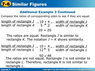 Additional Example 3 Continued 50    48 The ratios are equal. Rectangle  J  is similar to rectangle  K . The notation  J  ~  K  shows similarity. The ratios are not equal. Rectangle  J  is not similar to rectangle  L . Therefore, rectangle  K  is not similar to rectangle  L .  20 = 20 Compare the ratios of corresponding sides to see if they are equal. Course 3 7-6 Similar Figures length of rectangle  J length of rectangle  K width of rectangle  J width of rectangle  K 10 5 4 2 ? = length of rectangle  J length of rectangle  L width of rectangle  J width of rectangle  L 10 12 4 5 ? = 