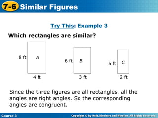 Try This : Example 3 Which rectangles are similar? A 8 ft 4 ft B 6 ft 3 ft C 5 ft 2 ft Since the three figures are all rectangles, all the angles are right angles. So the corresponding angles are congruent. Course 3 7-6 Similar Figures 