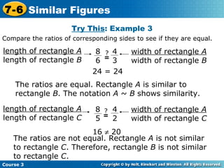 Try This : Example 3 16    20 The ratios are equal. Rectangle  A  is similar to rectangle  B . The notation  A  ~  B  shows similarity. The ratios are not equal. Rectangle  A  is not similar to rectangle  C . Therefore, rectangle  B  is not similar to rectangle  C .  24 = 24 Compare the ratios of corresponding sides to see if they are equal. Course 3 7-6 Similar Figures length of rectangle  A length of rectangle  B width of rectangle  A width of rectangle  B 8 6 4 3 ? = length of rectangle  A length of rectangle  C width of rectangle  A width of rectangle  C 8 5 4 2 ? = 