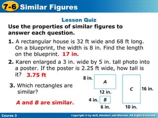 Lesson Quiz Use the properties of similar figures to answer each question. 1.  A rectangular house is 32 ft wide and 68 ft long.  On a blueprint, the width is 8 in. Find the length on the blueprint. 2.  Karen enlarged a 3 in. wide by 5 in. tall photo into a poster. If the poster is 2.25 ft wide, how tall is it? 3.  Which rectangles are similar? 17 in. 3.75 ft A  and  B  are similar. Course 3 7-6 Similar Figures 