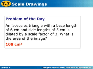 Problem of the Day An isosceles triangle with a base length of 6 cm and side lengths of 5 cm is dilated by a scale factor of 3. What is the area of the image? 108 cm 2 Course 3 7-7 Scale Drawings 