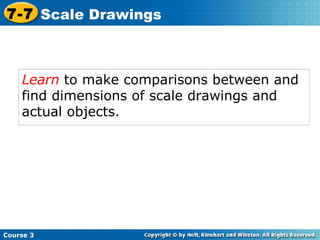 Learn  to make comparisons between and find dimensions of scale drawings and actual objects. Course 3 7-7 Scale Drawings 