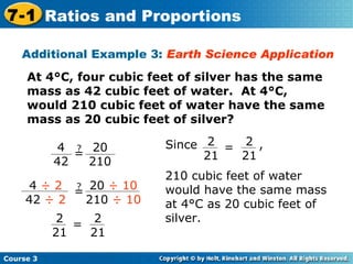 Additional Example 3:  Earth Science Application At 4°C, four cubic feet of silver has the same mass as 42 cubic feet of water.  At 4°C, would 210 cubic feet of water have the same mass as 20 cubic feet of silver? Course 3 7-1 Ratios and Proportions 4  ÷ 2 42  ÷ 2 ? = 20  ÷ 10 210  ÷ 10 2 21 = 2 21 4 42 ? = 20 210 Since  , 210 cubic feet of water would have the same mass at 4°C as 20 cubic feet of silver. 2 21 = 2 21 